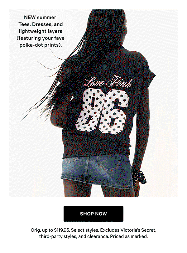  NEW summer Tees, Dresses, and lightweight layers (featuring your fave polka-dot prints).   Orig. up to $119.95. Select styles. Excludes Victoria’s Secret, third-party styles, and clearance. Priced as marked.    Shop Now >