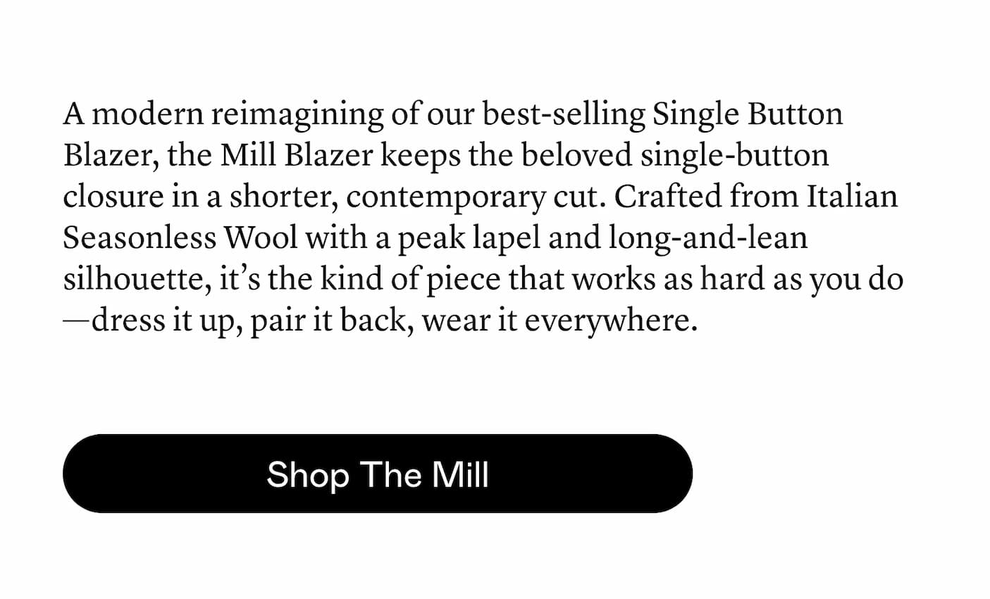 A modern reimagining of our best-selling Single Button Blazer, the Mill Blazer keeps the beloved single-button closure in a shorter, contemporary cut. Crafted from Italian Seasonless Wool with a peak lapel and long-and-lean silhouette, it’s the kind of piece that works as hard as you do—dress it up, pair it back, wear it everywhere.
