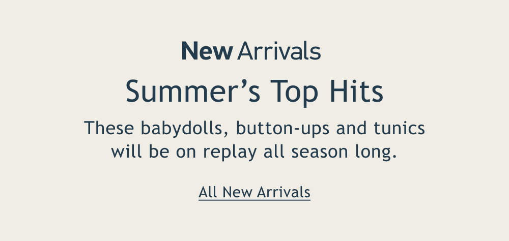 [New Arrivals]  Summer’s Top Hits  These babydolls, button-ups and tunics will be on replay all season long.  <All New Arrivals