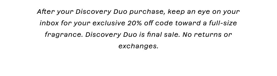 After your Discovery Duo purchase, keep an eye on your inbox for your exclusive 20% off code toward a full-size fragrance. Discovery Duo is final sale. No returns or exchanges.
