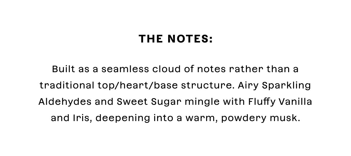 The Notes: Built as a seamless cloud of notes rather than a traditional top/heart/base structure. Airy Sparkling Aldehydes and Sweet Sugar mingle with Fluffy Vanilla and Iris, deepening into a warm, powdery musk.