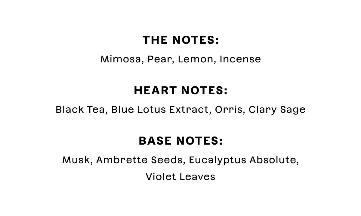 Top Notes: Mimosa, Pear, Lemon, Incense Heart Notes: Black Tea, Blue Lotus Extract, Orris, Clary Sage Base Notes: Musk, Ambrette Seeds, Eucalyptus Absolute, Violet Leaves