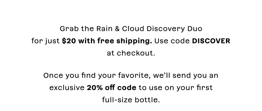 Grab the Rain & Cloud Discovery Duo for just $20 + Free Shipping. Once you find your favorite, we’ll send you an exclusive 20% off code to use on your first full-size bottle.