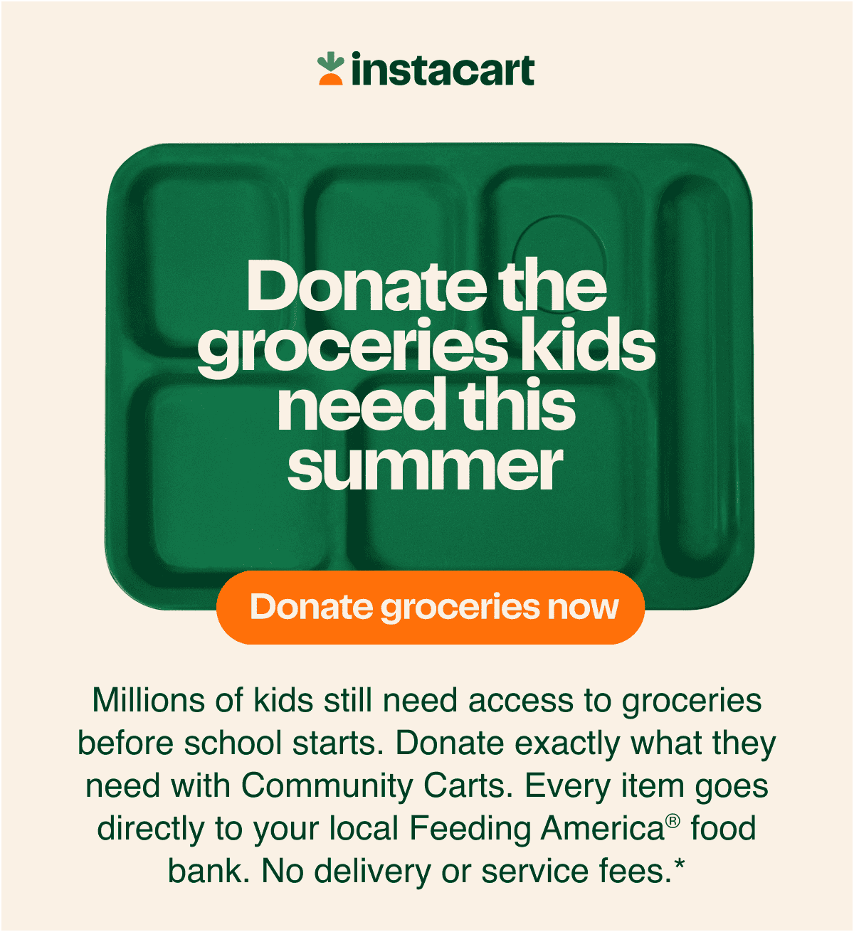 Millions of kids still need access to groceries before school starts. Donate exactly what they need with Community Carts. Every item goes directly to your local Feeding America® food bank. No delivery or service fees.*
