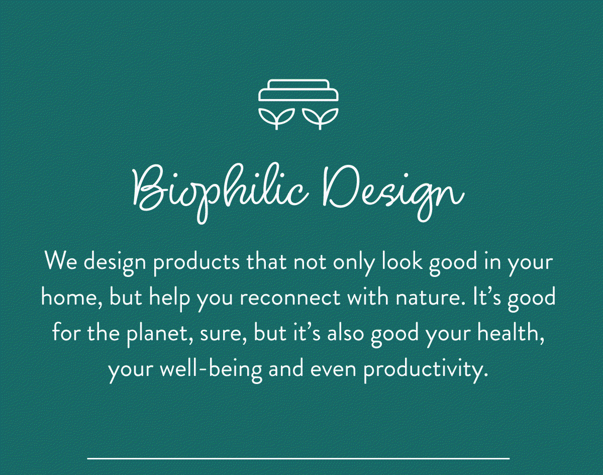 Biophilic Design: We design products that not only look good in your home, but help you reconnect with nature. It’s good for the planet, sure, but it’s also good your health, your well-being and even productivity.