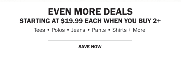EVEN MORE DEALS STARTING AT $19.99 EACH WHEN YOU BUY 2+ Tees • Polos • Jeans • Pants • Shirts + More!