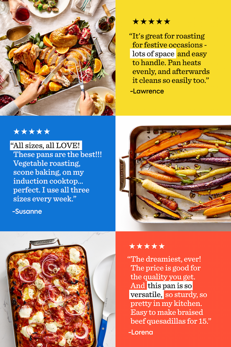 “It's great for roasting for festive occasi“All sizes, all LOVE!   These pans are the best!!! Vegetable roasting, scone baking, on my induction cooktop… perfect. I use all three sizes every week.” ons -  lots of space  and easy to handle. Pan heats evenly, and afterwards it cleans so easily too.” |  