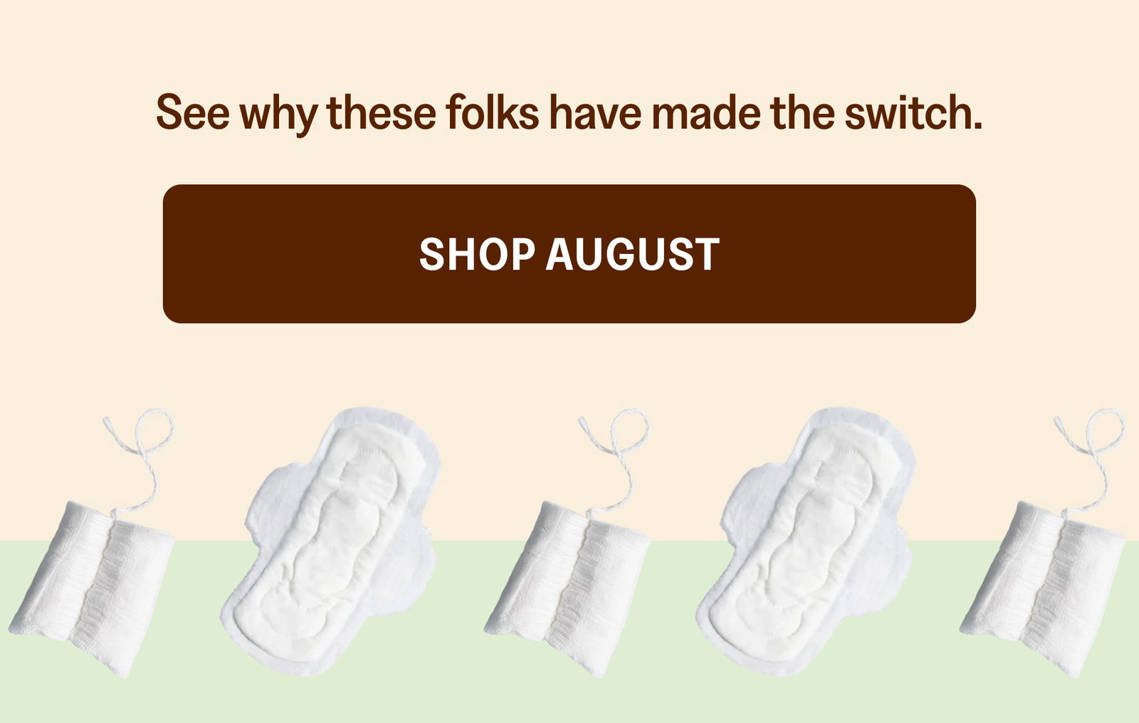 See why these folks have made the switch. Shop August “SUBSCRIBED IMMEDIATELY” “Started doing non-tox swaps and of course wanted to look into a clean tampon brand. I had my husband DoorDash some August cause I was desperate and after my first use, immediately signed up for a subscription. I have used on my last 3ish cycles and I will never look back. Even started sharing with my girlfriends to try to convince them to switch. THANK YOU AUGUST FOR CARING!” - ABBY G. “110% Satisfied” “I switched to August products exclusively nearly 3 years ago now and have been so happy ever since! I love knowing the period products I use are not made of materials that would be harmful to me.” - Railey “The Best” “I don't have to sacrifice comfort or functionality while switching to an organic/toxic-free tampon, thanks to August! I recommend these to everyone.” - Megan