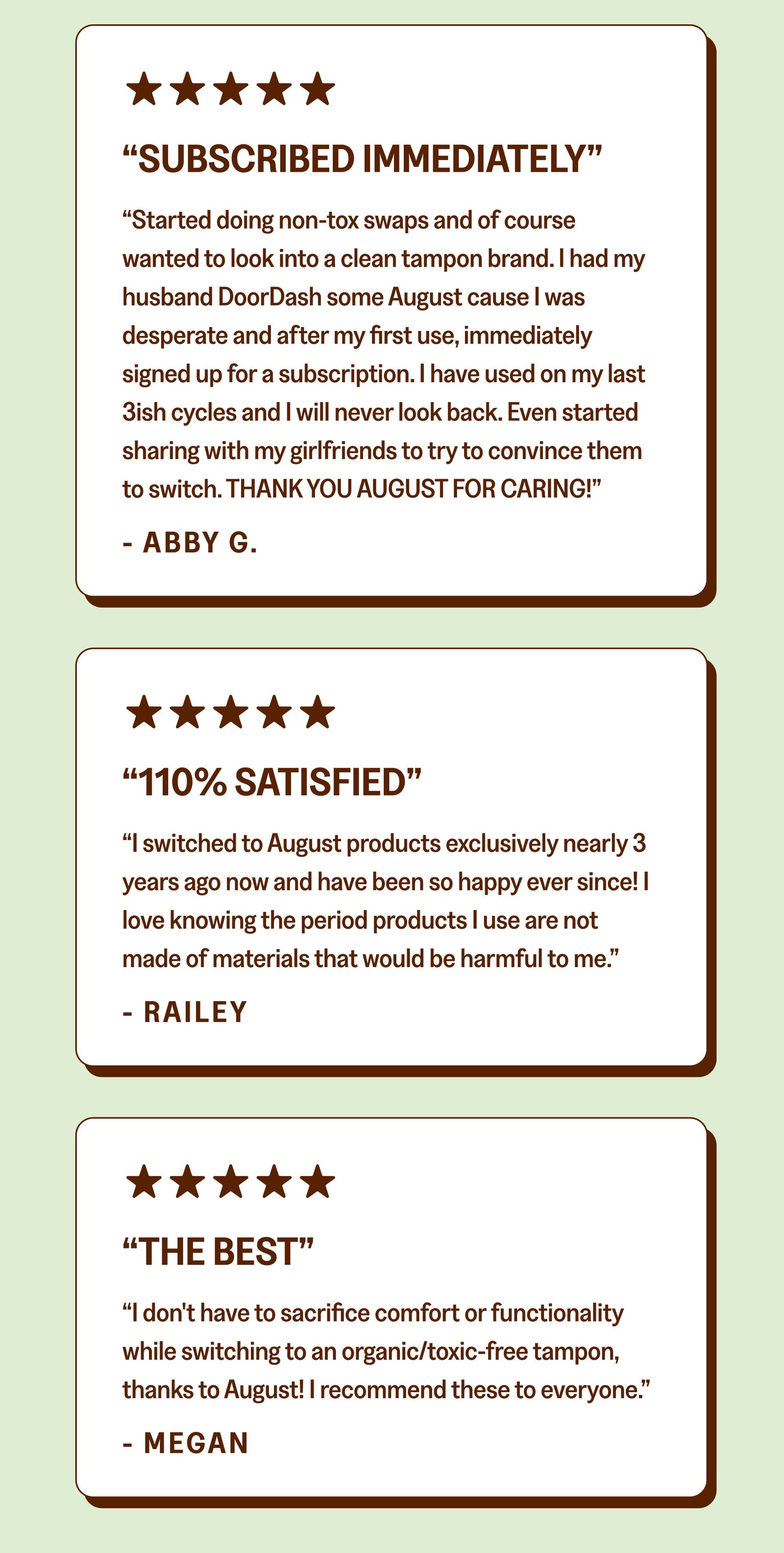 See why these folks have made the switch. Shop August “SUBSCRIBED IMMEDIATELY” “Started doing non-tox swaps and of course wanted to look into a clean tampon brand. I had my husband DoorDash some August cause I was desperate and after my first use, immediately signed up for a subscription. I have used on my last 3ish cycles and I will never look back. Even started sharing with my girlfriends to try to convince them to switch. THANK YOU AUGUST FOR CARING!” - ABBY G. “110% Satisfied” “I switched to August products exclusively nearly 3 years ago now and have been so happy ever since! I love knowing the period products I use are not made of materials that would be harmful to me.” - Railey “The Best” “I don't have to sacrifice comfort or functionality while switching to an organic/toxic-free tampon, thanks to August! I recommend these to everyone.” - Megan