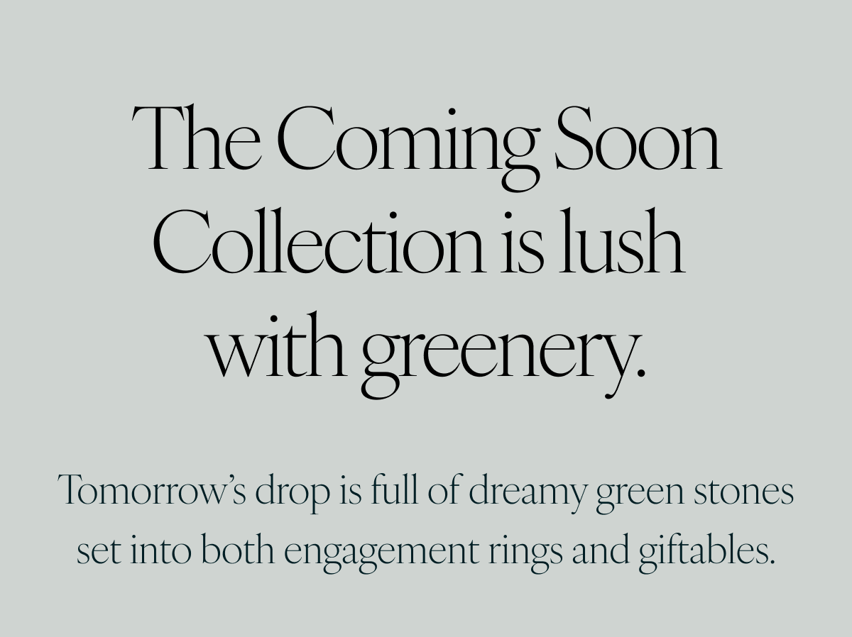 The Coming Soon Collection is lush with greenery. Tomorrow’s drop is full of dreamy green stones set into both engagement rings and giftables.