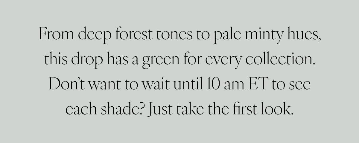 From deep forest tones to pale minty hues, this drop has a green for every collection. Don’t want to wait until 10 am ET to see each shade? Just take the first look.