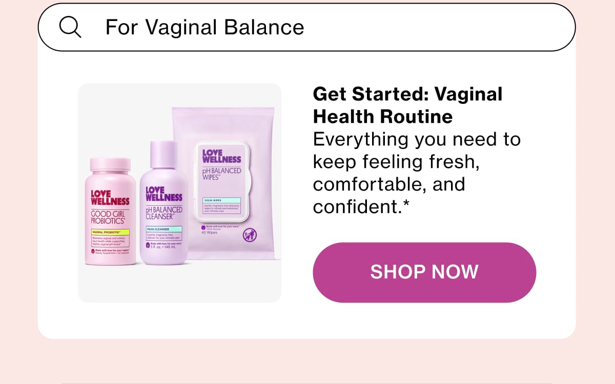 Get Started: Vaginal Health Routine Everything you need to keep feeling fresh, comfortable, and confident.* Shop Now