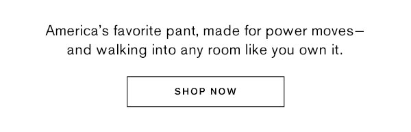 America's favorite pant, made for power moves- and walking into any room like you own it.