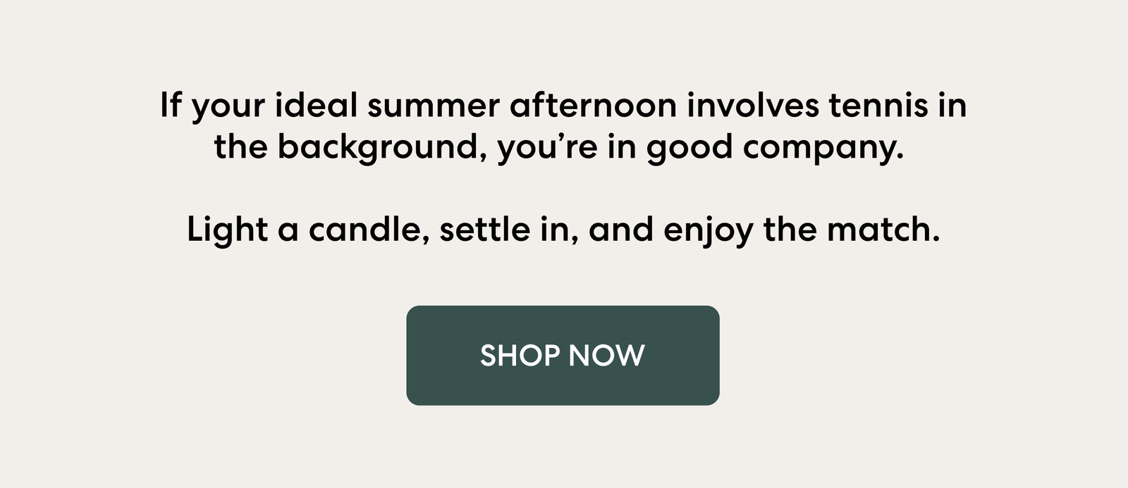 If your ideal summer afternoon involves tennis in the background, you’re in good company. Light a candle, settle in, and enjoy the match.