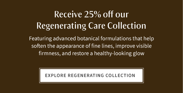 Receive 25% off regenerating care collection featuring advanced botanical formulations that help soften the appearance of fine lines, improve visible firmness and restore a healthy-looking glow. Explore Regenerating Collection