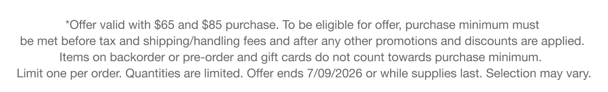 *Offer valid with $65 and $85 purchase. To be eligible for offer, purchase minimum must be met before tax and shipping/handling fees and after any other promotions and discounts are applied. Items on backorder or pre-order and gift cards do not count towards purchase minimum. Limit one per order. Quantities are limited. Offer ends 7/09/2026 or while supplies last. Selection may vary.