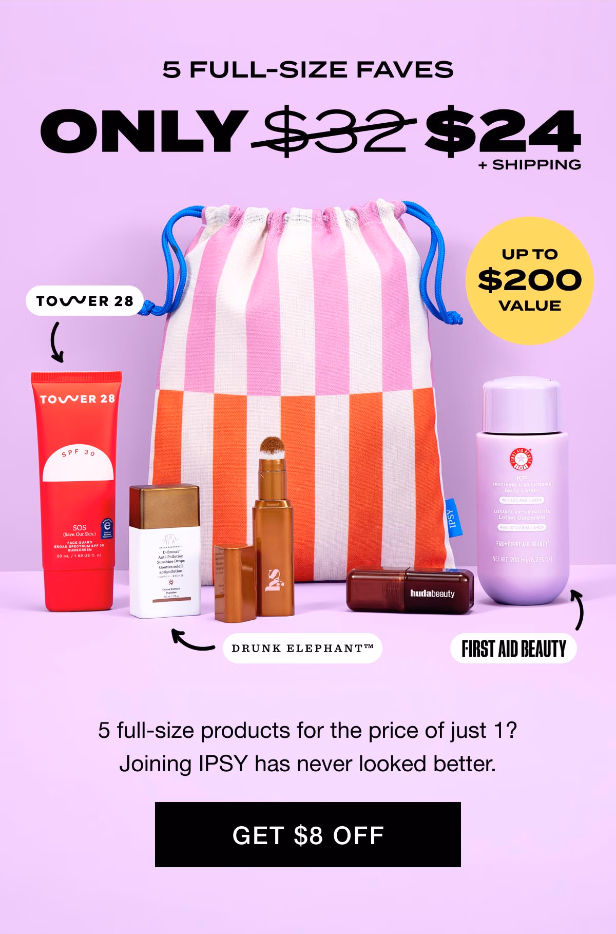 5 FULL-SIZE FAVES - ONLY $24 + SHIPPING - UP TO $200 VALUE* - 5 full-size products for the price of 1? Joining IPSY has never looked better. - GET $8 OFF
