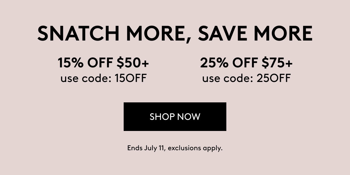 SNATCH MORE, SAVE MORE 15% OFF $50+ use code: 15OFF 25% OFF $75+ use code: 25OFF SHOP NOW Ends July 11, exclusions appl7.