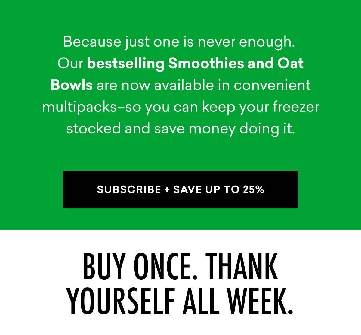 Because just one is never enough.  Our bestselling Smoothies and Oat Bowls are now available in convenient multipacks–so you can keep your freezer stocked and save money doing it. | SUBSCRIBE + SAVE UP TO 25%