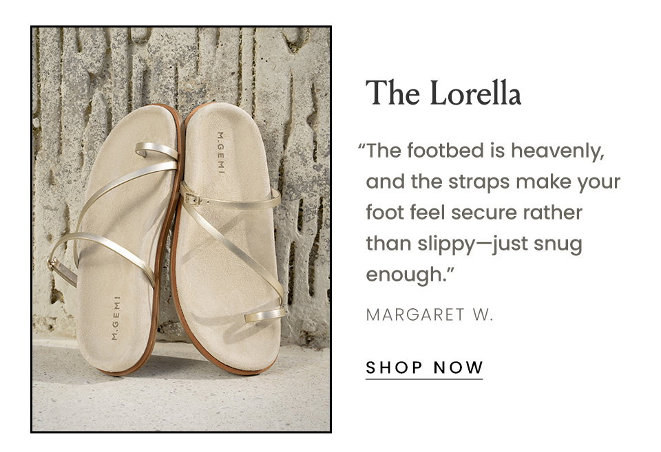 The Lorella “The footbed is heavenly, and the straps make your foot feel secure rather than slippy—just snug enough.” - Margaret W.  < Shop Now > 