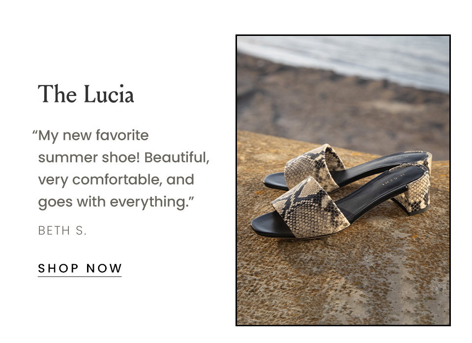 The Lucia  “My new favorite summer shoe! Beautiful, very comfortable, and goes with everything.” - Beth S. < Shop Now > 