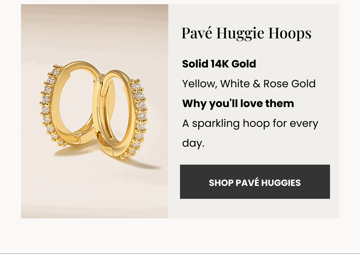 Pavé Huggie Hoops Solid 14K Gold Yellow, White & Rose Gold Why you'll love them A sparkling hoop for every day. (SHOP PAVÉ HUGGIES)