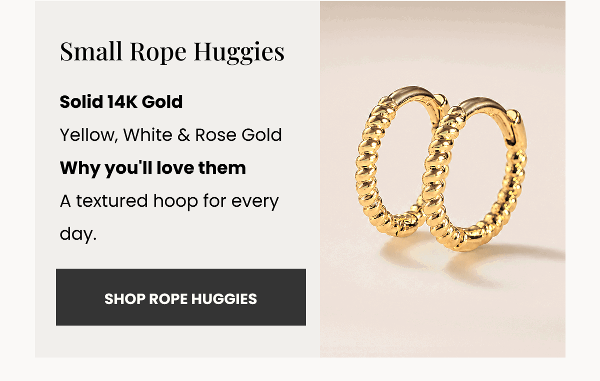 Small Rope Huggies Solid 14K Gold Yellow, White & Rose Gold Why you'll love them A textured hoop for every day. (SHOP ROPE HUGGIES)