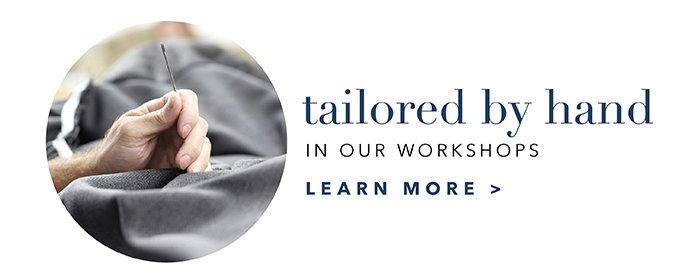 Tailored by hand in our workshops | Learn more >