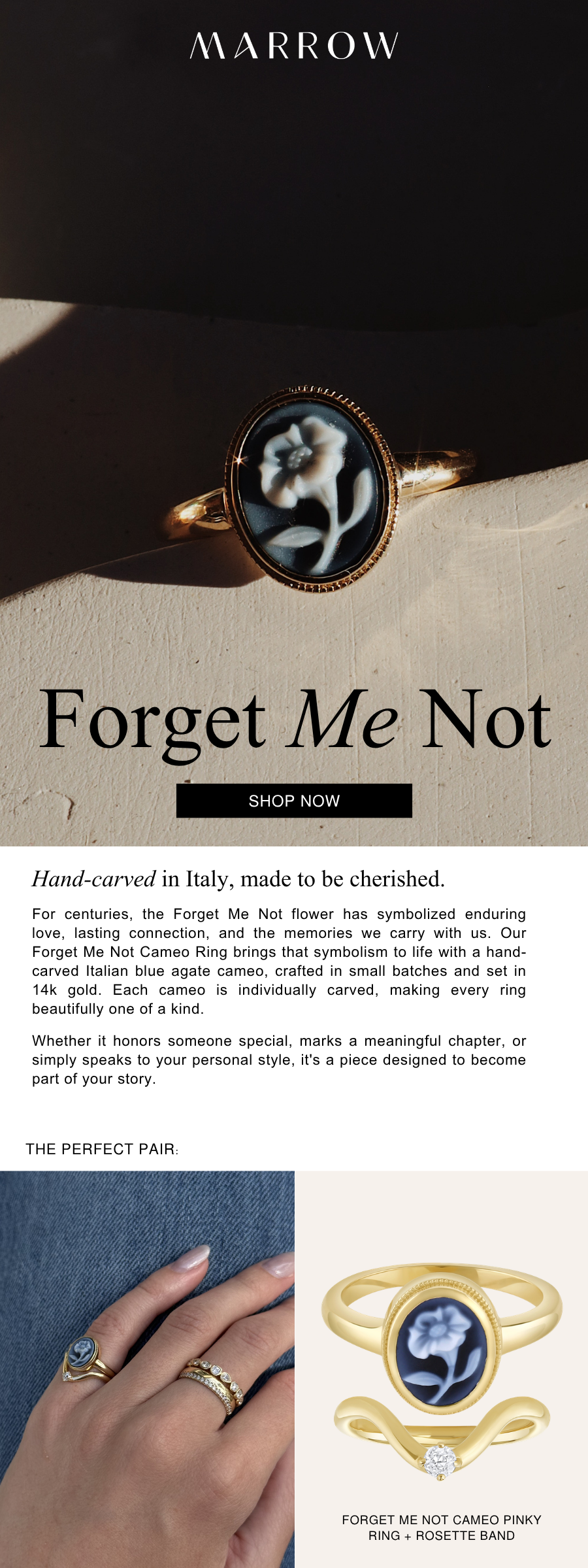 For centuries, the Forget Me Not flower has symbolized enduring love, lasting connection, and the memories we carry with us. Our Forget Me Not Cameo Pinky Ring brings that symbolism to life with a hand-carved Italian blue agate cameo, crafted in small batches and set in 14k gold. Each cameo is individually carved, making every ring beautifully one of a kind.  Whether it honors someone special, marks a meaningful chapter, or simply speaks to your personal style, it's a piece designed to become part of your story.