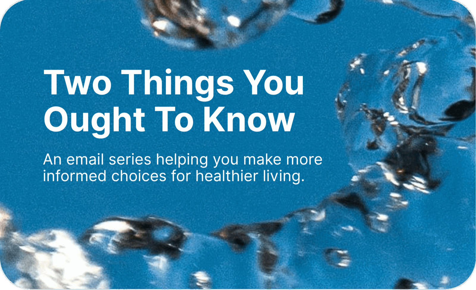 Two Things You Ought To Know. An email series helping you make more informed choices for healthier living. 