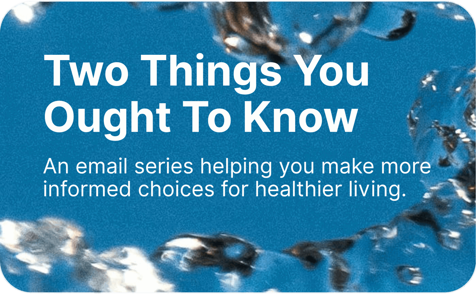 Two Things You Ought To Know. An email series helping you make more informed choices for healthier living. 