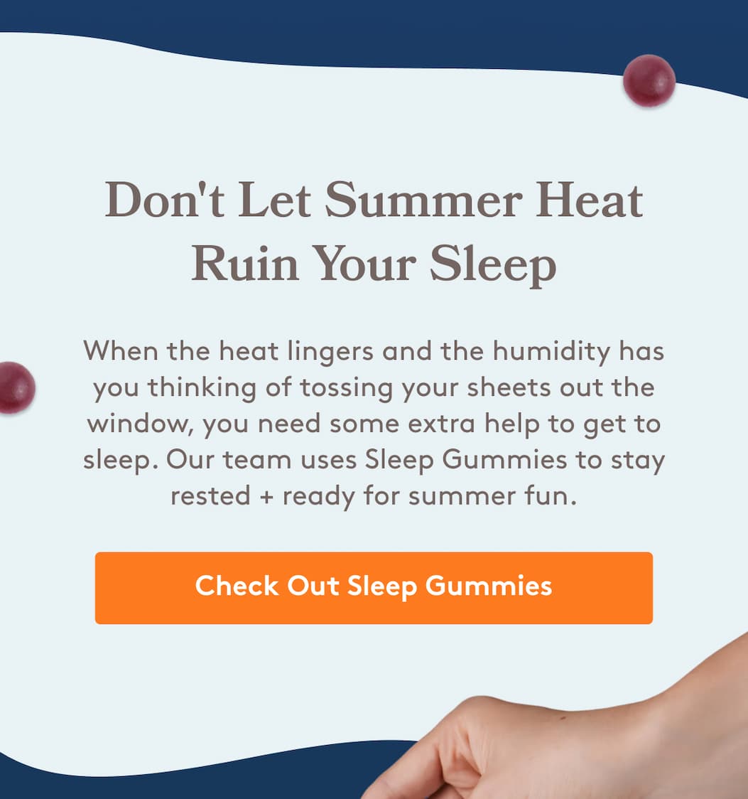 Don't Let Summer Heat Ruin Your Sleep When the heat lingers and the humidity has you thinking of tossing your sheets out the window, you need some extra help to get to sleep. Our team uses Sleep Gummies to stay rested + ready for summer fun. Check Out Sleep Gummies