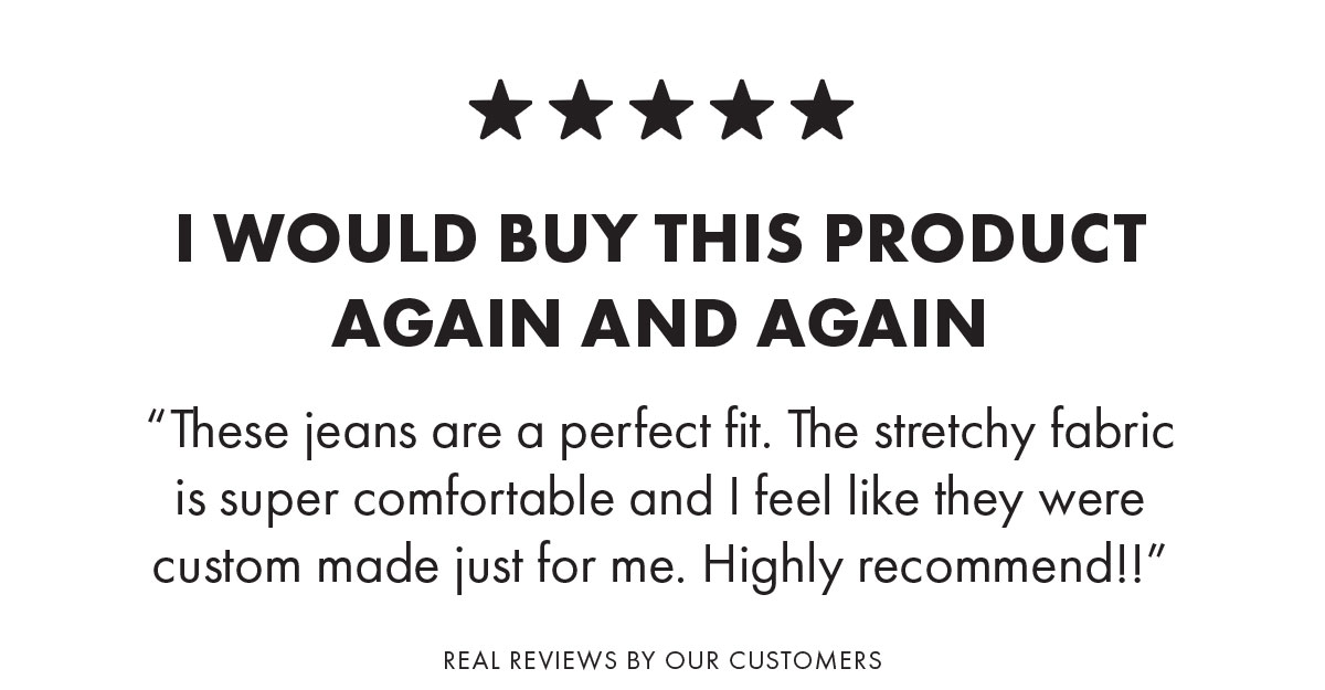 I would buy this product again and again “These jeans are a perfect fit. The stretchy fabric is super comfortable and I feel like they were custom made just for me. Highly recommend!!”