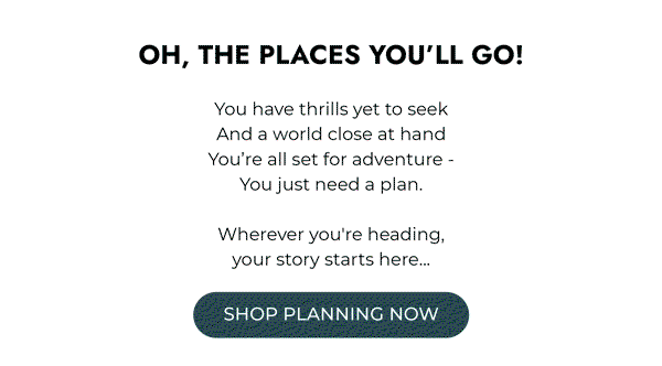 Life is short & the world is wide… Oh, the places you’ll go! You have thrills yet to seek. And a world close at hand. You’re all set for adventure - You just need a plan. Wherever you’re heading, your story starts here... Shop Planning Now