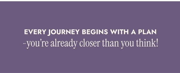 Every Journey Begins with a Plan - you’re already closer than you think!