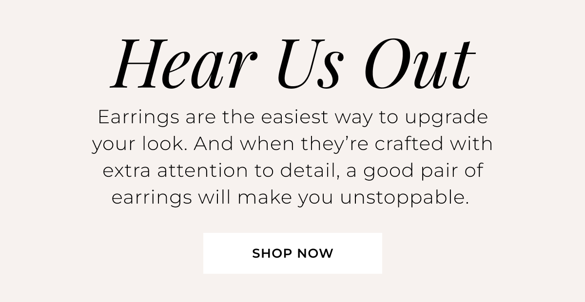Hear Us Out - Earrings are the easiest way to upgrade your look. And when they’re crafted with extra attention to detail, a good pair of earrings will make you unstoppable. Shop Now > 