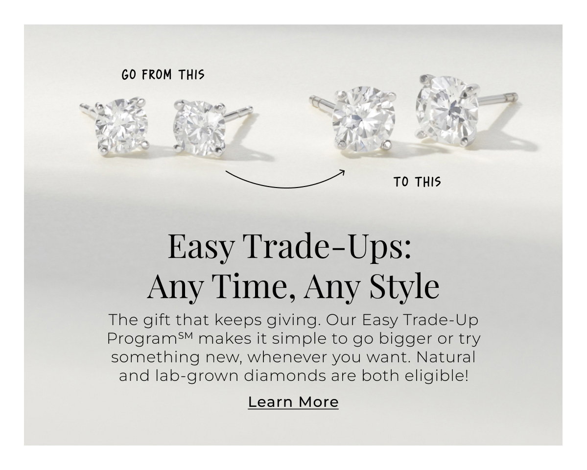 Easy Trade-Ups: Any Time, Any Style - When you’re ready to go bigger or try a totally new style, our Easy Trade-Up ProgramSM makes it simple to evolve your look. Natural and lab-grown diamonds are both eligible! Learn More >