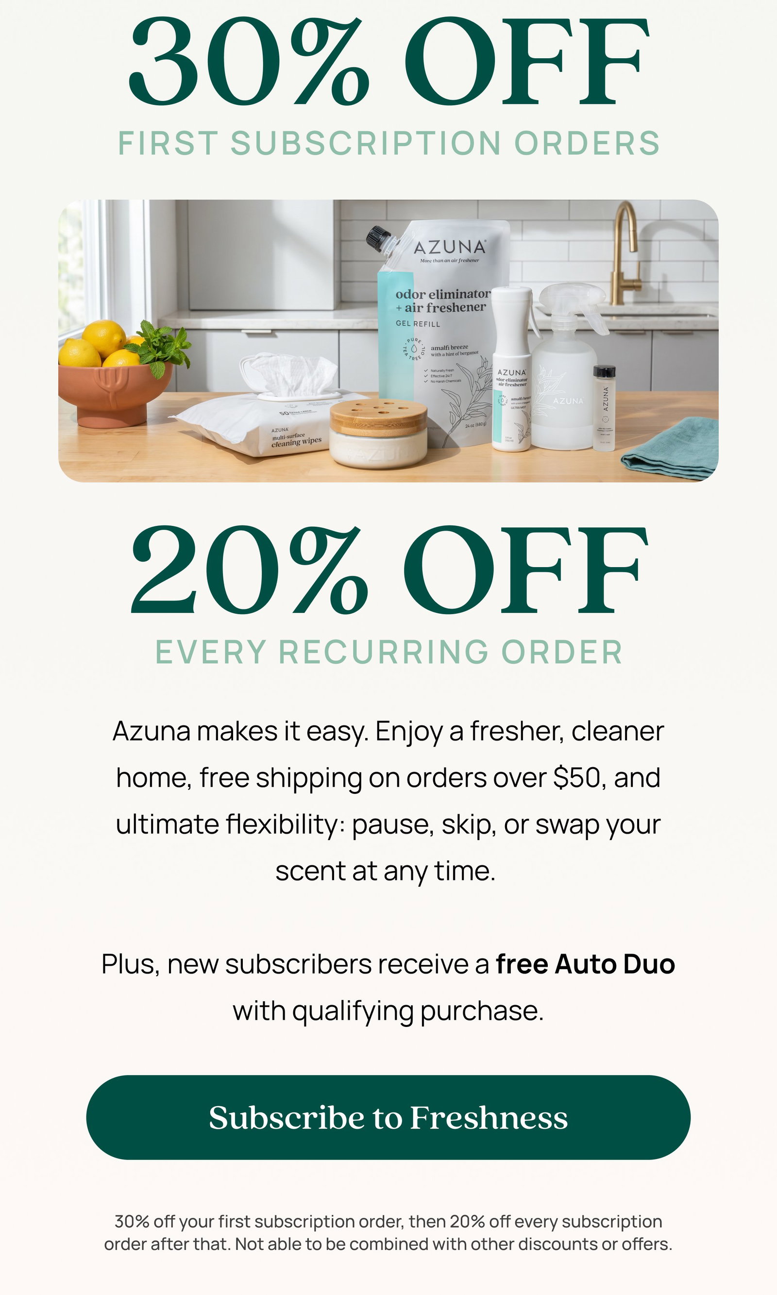 30% OFF First subscription orders 20% OFF Every recurring order Azuna makes it easy. Enjoy a fresher, cleaner home, free shipping on orders over $50, and ultimate flexibility: pause, skip, or swap your scent at any time. Plus, new subscribers receive a free Auto Duo with qualifying purchase. Subscribe to Freshness 30% off your first subscription order, then 20% off every subscription order after that. Not able to be combined with other discounts or offers.