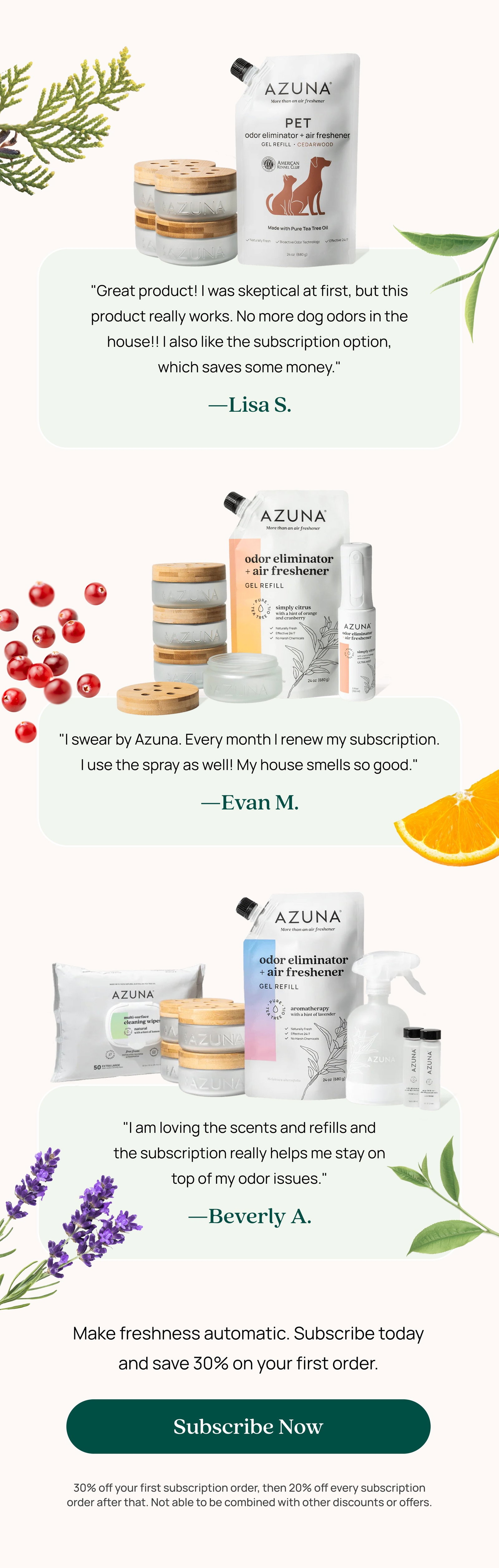 "Great product! I was skeptical at first, but this product really works. No more dog odors in the house!! I also like the subscription option, which saves some money." —Lisa S. "I swear by Azuna. Every month I renew my subscription. I use the spray as well! My house smells so good." —Evan M. "I am loving the scents and refills and the subscription really helps me stay on top of my odor issues." —Beverly A. Make freshness automatic. Subscribe today and save 30% on your first order. Subscribe Now 30% off your first subscription order, then 20% off every subscription order after that. Not able to be combined with other discounts or offers.