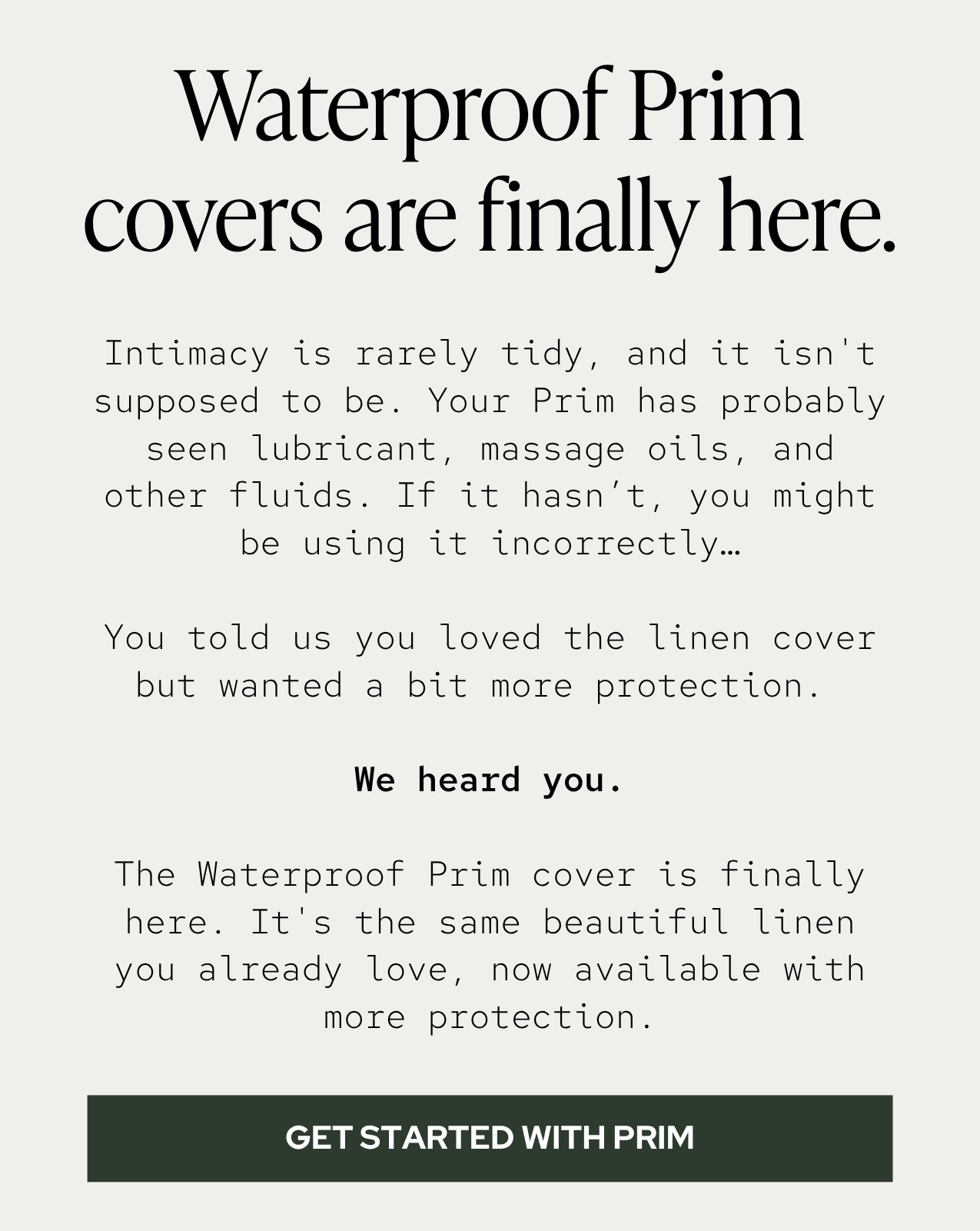 Intimacy is rarely tidy, and it isn't supposed to be. Between lubricant and massage oils, your bed  might get a little messy — as it should.  So, we gave our bestselling intimacy pillow a waterproof upgrade. The new Prim cover is made from the same beautiful linen you already love, now available with added protection.  New to the Prim? It's the wedge pillow that slides under your hips during sex. Its 7-inch lift creates better alignment and easier access for both of you, so you feel everything deeper, stronger, and more intense. 