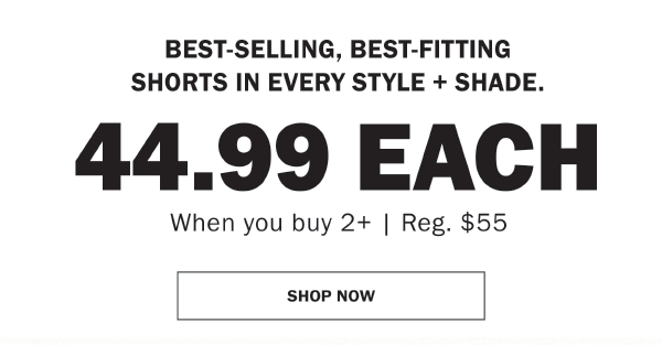 BEST-SELLING, BEST-FITTING SHORTS IN EVERY STYLE + SHADE. 44.99 EACH. When you buy 2+ | Reg. $55. SHOP NOW