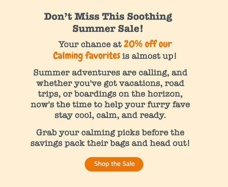 Don't miss this soothing summer sale! Your chance to save 20% off our calming favorites is almost up. Summer adventures are calling, and whether you've got vacations, road trips, or boardings on the horizon, now's the time to help your furry fave stay cool, calm, and ready. Grab your calming picks before the savings pack their bags and head out. Shop the sale.