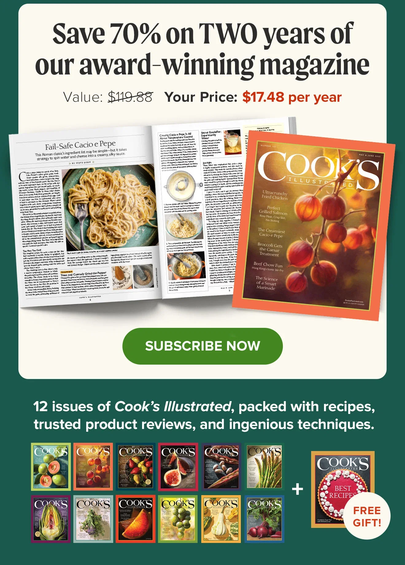Save 70% on TWO years of our award-winning magazine. Value: $119.88. YOUR PRICE:$17.48 per year. Subscribe Now. 12 issues of Cook’s Illustrated, packed with recipes, trusted product reviews, and ingenious techiques! + Free Gift