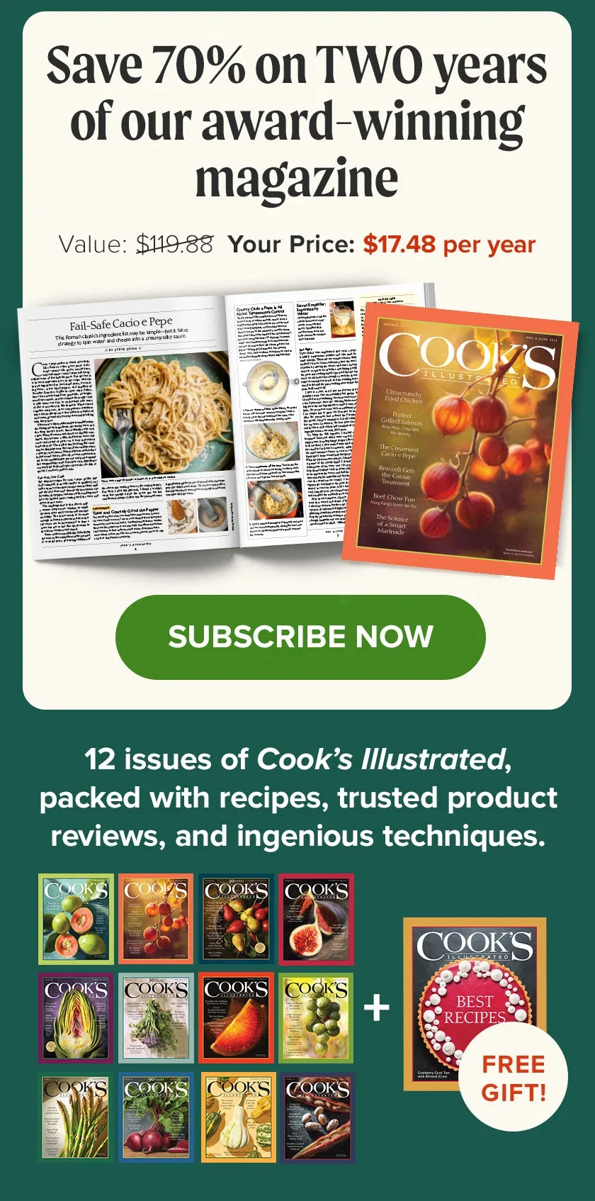 Save 70% on TWO years of our award-winning magazine. Value: $107.88. YOUR PRICE:$17.48 per year. Subscribe Now. 12 issues of Cook’s Illustrated, packed with recipes, trusted product reviews, and ingenious techiques!