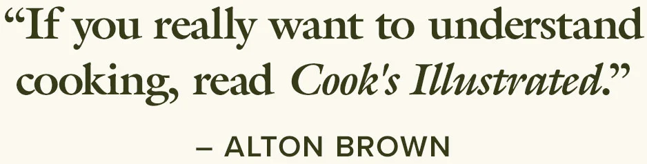 “If you really want to understand cooking, read Cook's Illustrated.” –Alton Brown