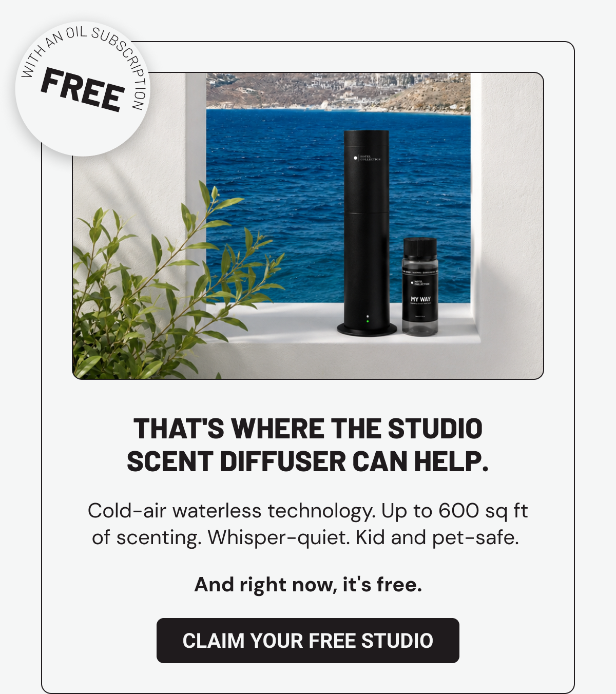That's where the Studio Scent Diffuser can help. Cold-air waterless technology. Up to 600 sq ft of scenting. Whisper-quiet. Kid and pet-safe.  Claim Your Free Studio