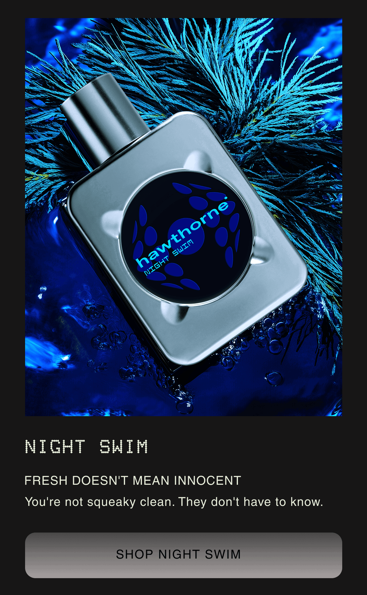 Night Swim FRESH DOESN'T MEAN INNOCENT | You're not squeaky clean. They don't have to know. SHOP NIGHT SWIM