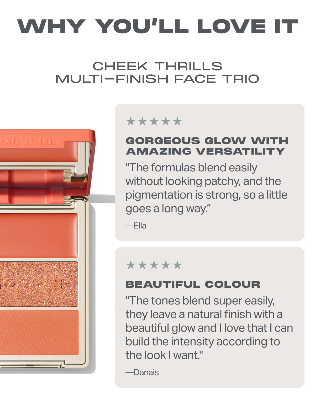 WHY YOU’LL LOVE IT Cheek Thrills Multi-Finish Face Trio Gorgeous Glow With Amazing Versatility "The formulas blend easily without looking patchy, and the pigmentation is strong, so a little goes a long way.”  —Ella Beautiful color "The tones blend super easily, they leave a natural finish with a beautiful glow and I love that I can build the intensity according to the look I want." —Danais