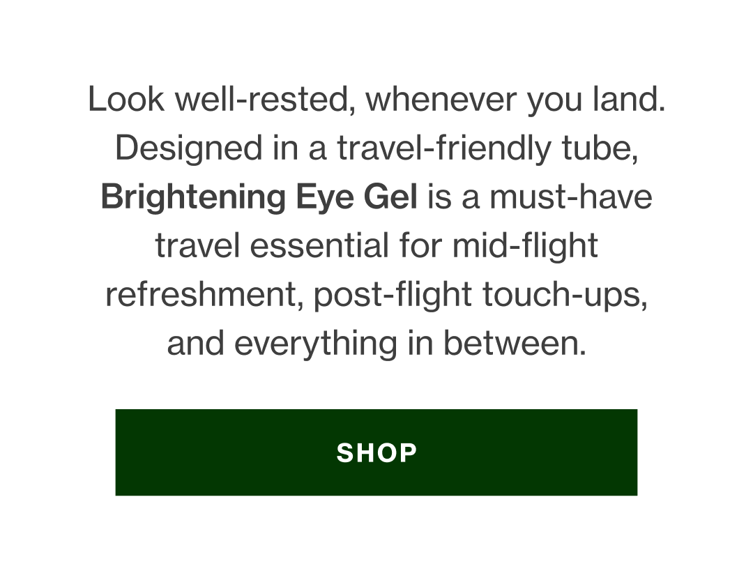 Look well-rested, whenever you land. Designed in a travel-friendly tube, Brightening Eye Gel is a must-have travel essential for mid-flight refreshment, post-flight touch-ups, and everything in between. 