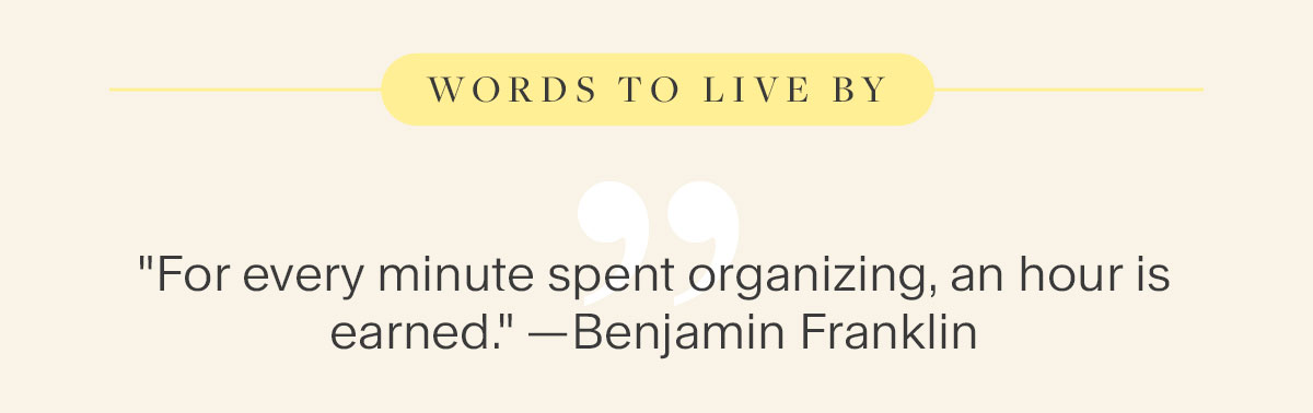 Words to Live By: "For every minute spent organizing, an hour is earned." — Benjamin Franklin